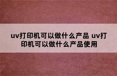 uv打印机可以做什么产品 uv打印机可以做什么产品使用